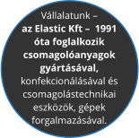 V�llalatunk �   az Elastic Kft �  1991  �ta foglalkozik  csomagol�anyagok  gy�rt�s�val,  konfekcion�l�s�val �s  csomagol�stechnikai  eszk�z�k, g�pek  forgalmaz�s�val.